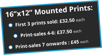 16”x12” Mounted Prints: First 3 prints sold: £32.50 each Print-sales 4-6: £37.50 each Print-sales 7 onwards : £45 each